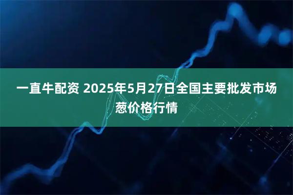 一直牛配资 2025年5月27日全国主要批发市场葱价格行情
