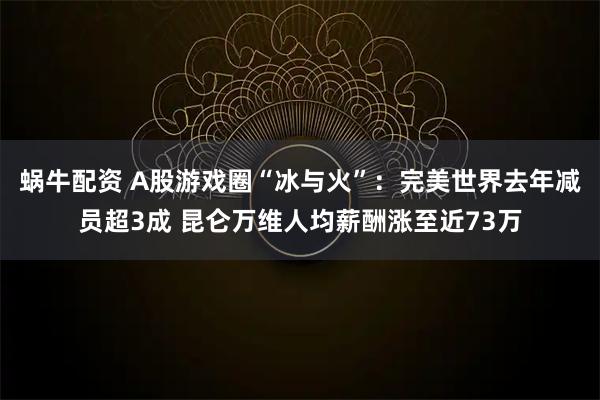 蜗牛配资 A股游戏圈“冰与火”：完美世界去年减员超3成 昆仑万维人均薪酬涨至近73万