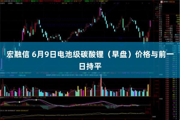 宏融信 6月9日电池级碳酸锂（早盘）价格与前一日持平