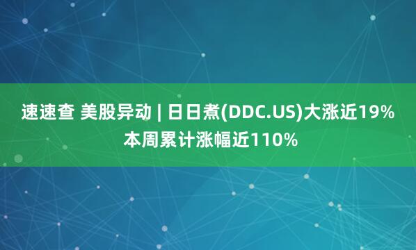 速速查 美股异动 | 日日煮(DDC.US)大涨近19% 本周累计涨幅近110%