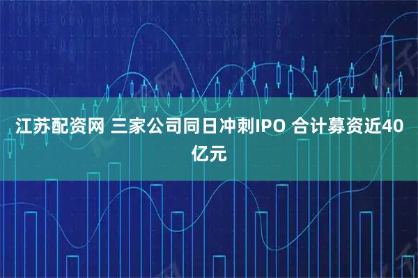 江苏配资网 三家公司同日冲刺IPO 合计募资近40亿元