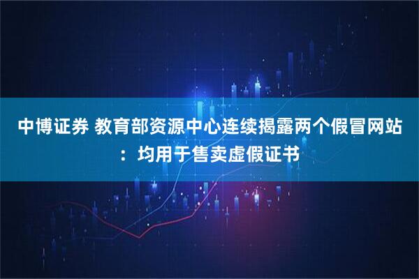 中博证券 教育部资源中心连续揭露两个假冒网站：均用于售卖虚假证书