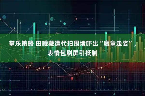 掌乐策略 田曦薇遭代拍围堵吓出“魔童走姿”，表情包刷屏引抵制