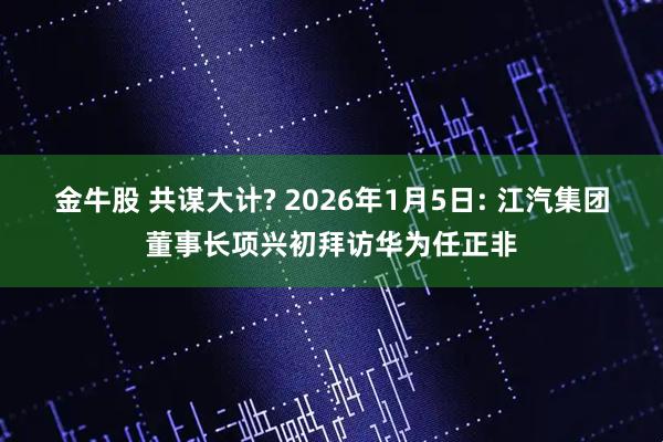 金牛股 共谋大计? 2026年1月5日: 江汽集团董事长项兴初拜访华为任正非