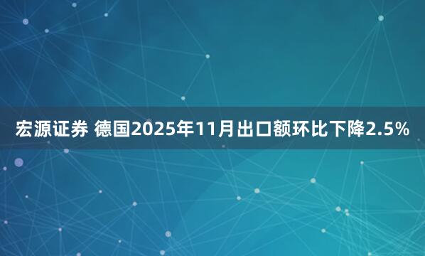 宏源证券 德国2025年11月出口额环比下降2.5%
