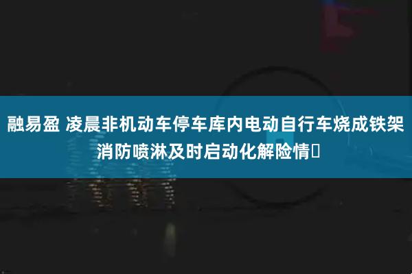 融易盈 凌晨非机动车停车库内电动自行车烧成铁架 消防喷淋及时启动化解险情‌