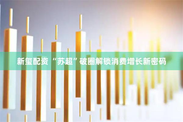 新玺配资 “苏超”破圈解锁消费增长新密码