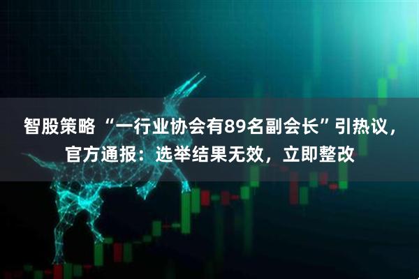 智股策略 “一行业协会有89名副会长”引热议，官方通报：选举结果无效，立即整改