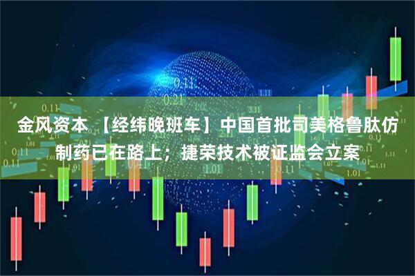 金风资本 【经纬晚班车】中国首批司美格鲁肽仿制药已在路上；捷荣技术被证监会立案