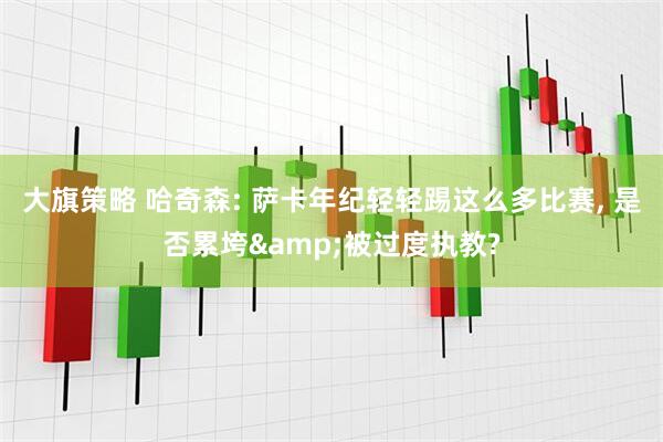 大旗策略 哈奇森: 萨卡年纪轻轻踢这么多比赛, 是否累垮&被过度执教?