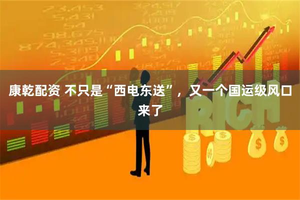 康乾配资 不只是“西电东送”，又一个国运级风口来了