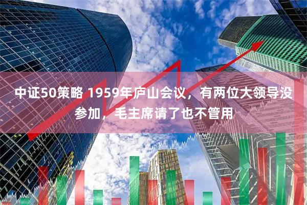 中证50策略 1959年庐山会议，有两位大领导没参加，毛主席请了也不管用
